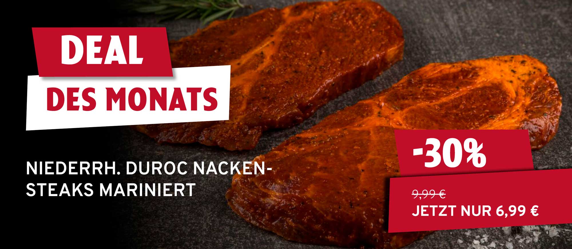 Zwei marinierte Duroc Nackensteaks auf dunklem Untergrund mit Rosmarin. Text: 'Deal des Monats', 'Niederrh. Duroc Nackensteaks mariniert', '-30%', '9,99€', 'Jetzt nur 6,99 €'.